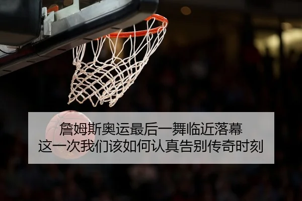 詹姆斯奥运最后一舞临近落幕 这一次我们该如何认真告别传奇时刻 | kaiyun